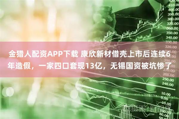 金猎人配资APP下载 康欣新材借壳上市后连续6年造假，一家四口套现13亿，无锡国资被坑惨了